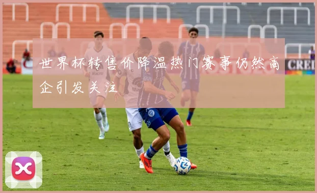世界杯转售价降温热门赛事仍然高企引发关注