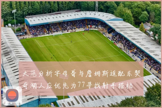 大范分析字母哥与詹姆斯适配东契奇湖人应优先为77寻找射手搭档