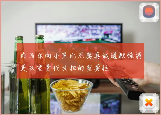 内马尔向小罗比尼奥真诚道歉强调更衣室责任共担的重要性