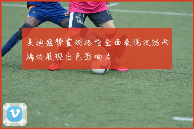 麦迪盛赞霍姆格伦全面表现攻防两端均展现出色影响力