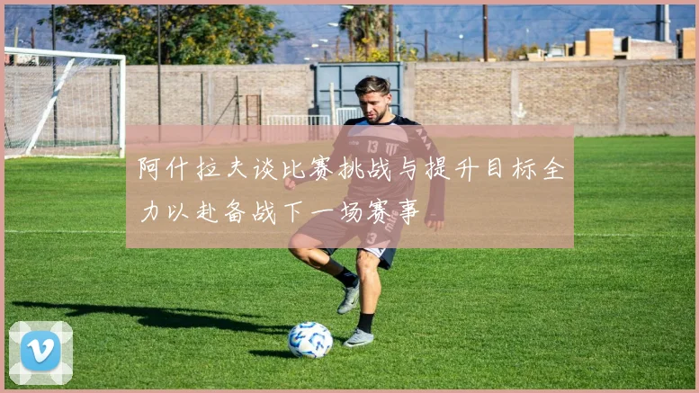 阿什拉夫谈比赛挑战与提升目标全力以赴备战下一场赛事