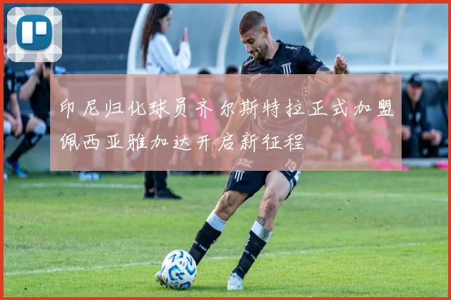 印尼归化球员齐尔斯特拉正式加盟佩西亚雅加达开启新征程