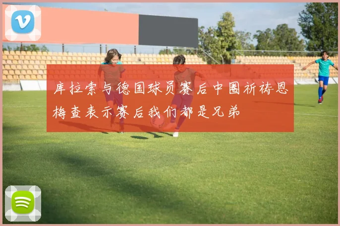 库拉索与德国球员赛后中圈祈祷恩梅查表示赛后我们都是兄弟