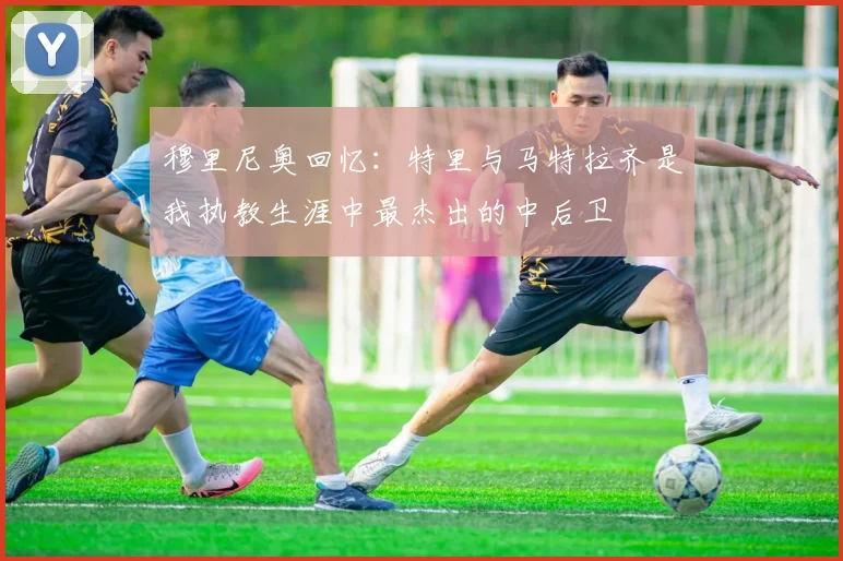 穆里尼奥回忆：特里与马特拉齐是我执教生涯中最杰出的中后卫