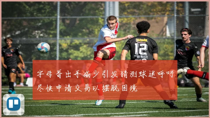 字母哥出手减少引发猜测球迷呼吁尽快申请交易以摆脱困境
