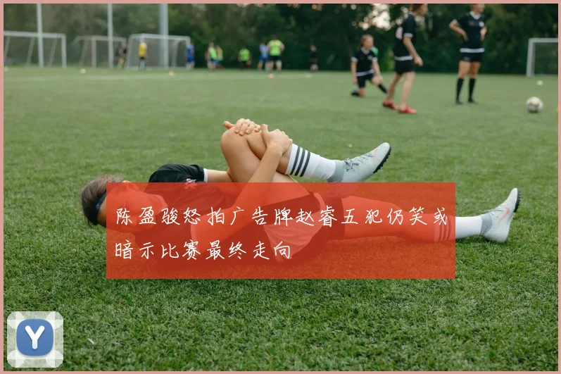 陈盈骏怒拍广告牌赵睿五犯仍笑或暗示比赛最终走向